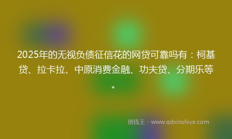 2025年的无视负债征信花的网贷可靠吗有：柯基贷、拉卡拉、中原消费金融、功夫贷、分期乐等。