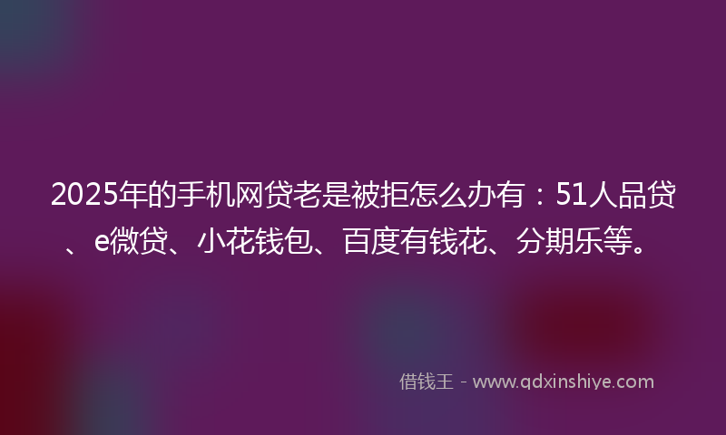 2025年的手机网贷老是被拒怎么办有：51人品贷、e微贷、小花钱包、百度有钱花、分期乐等。