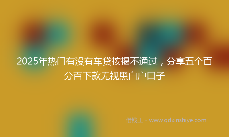 2025年热门有没有车贷按揭不通过，分享五个百分百下款无视黑白户口子