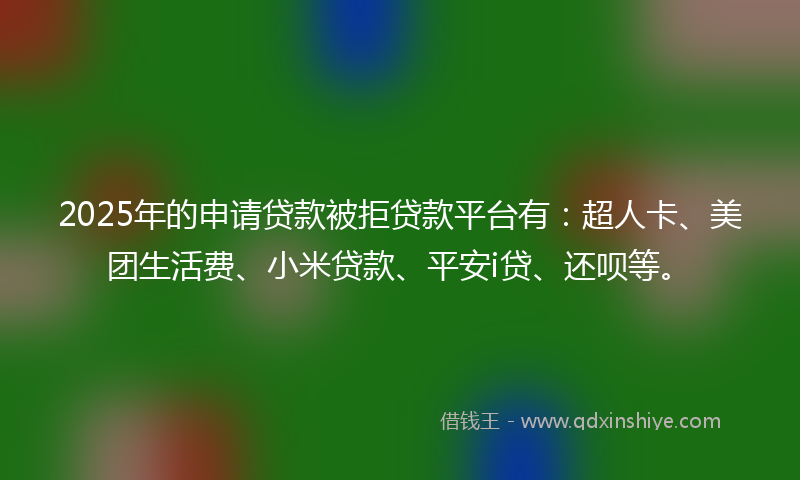 2025年的申请贷款被拒贷款平台有：超人卡、美团生活费、小米贷款、平安i贷、还呗等。