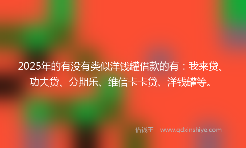 2025年的有没有类似洋钱罐借款的有：我来贷、功夫贷、分期乐、维信卡卡贷、洋钱罐等。