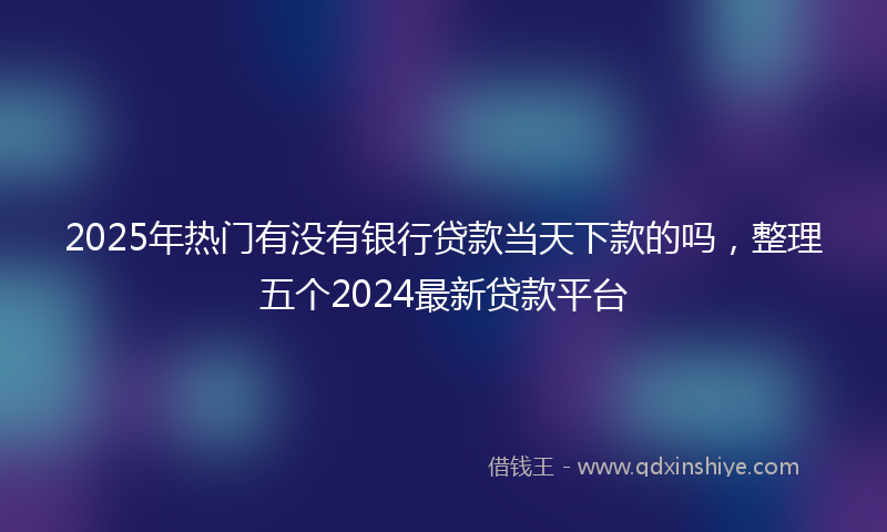 2025年热门有没有银行贷款当天下款的吗，整理五个2024最新贷款平台