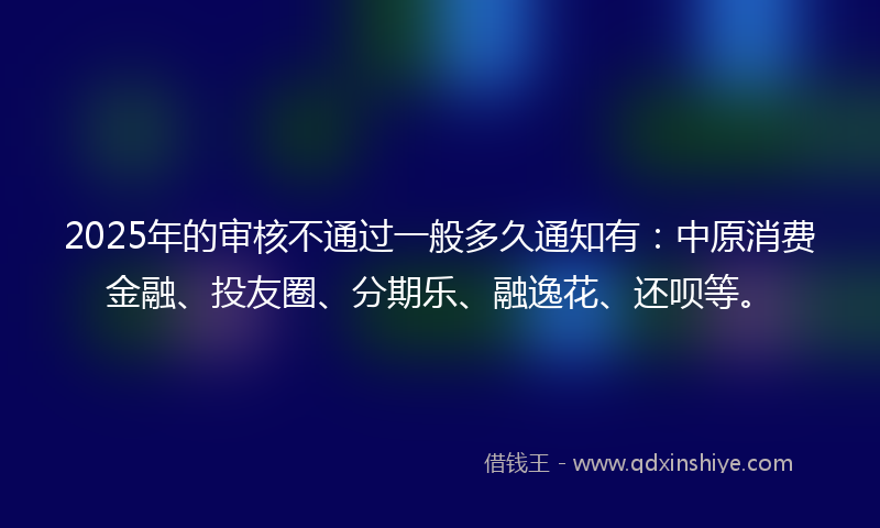 2025年的审核不通过一般多久通知有：中原消费金融、投友圈、分期乐、融逸花、还呗等。