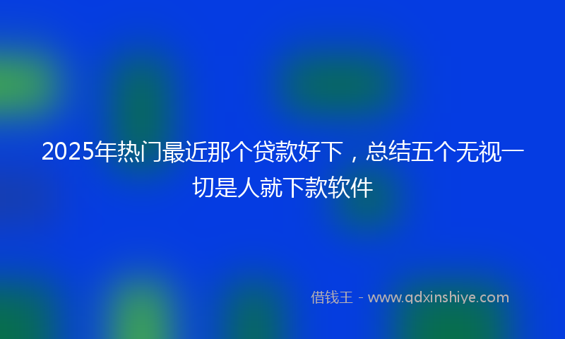 2025年热门最近那个贷款好下，总结五个无视一切是人就下款软件