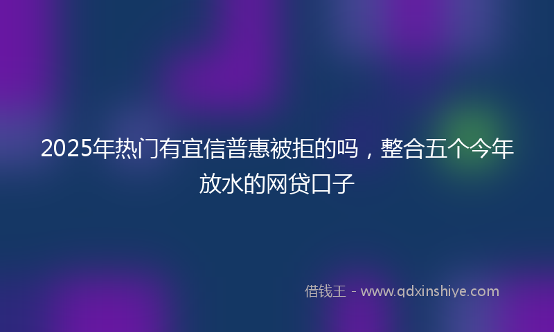 2025年热门有宜信普惠被拒的吗，整合五个今年放水的网贷口子
