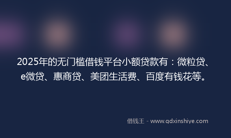 2025年的无门槛借钱平台小额贷款有：微粒贷、e微贷、惠商贷、美团生活费、百度有钱花等。