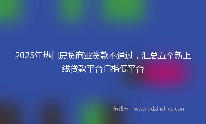 2025年热门房贷商业贷款不通过，汇总五个新上线贷款平台门槛低平台