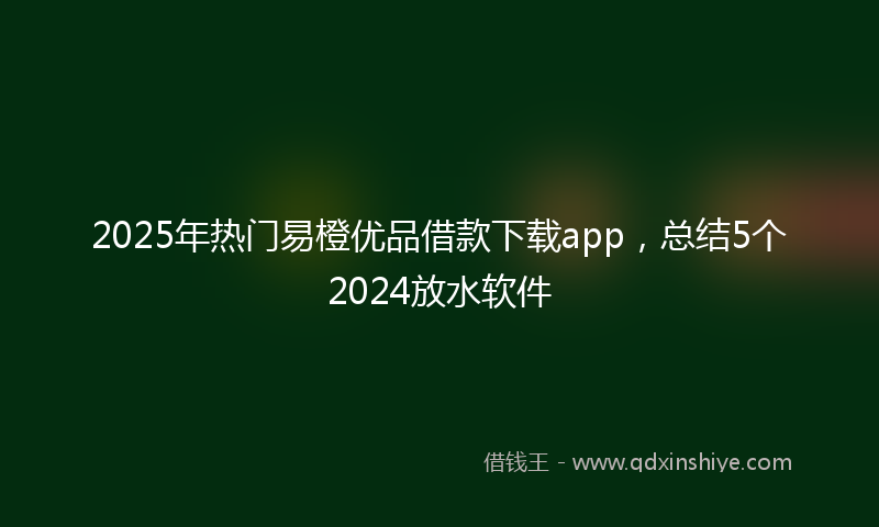 2025年热门易橙优品借款下载app，总结5个2024放水软件