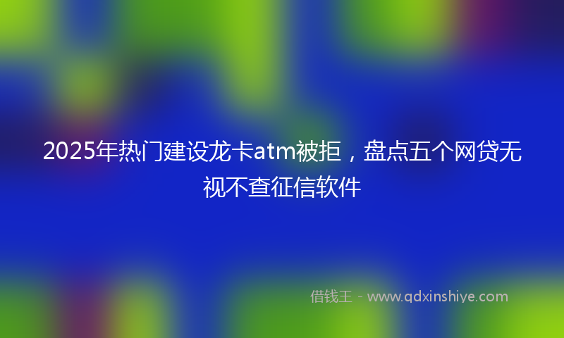 2025年热门建设龙卡atm被拒，盘点五个网贷无视不查征信软件