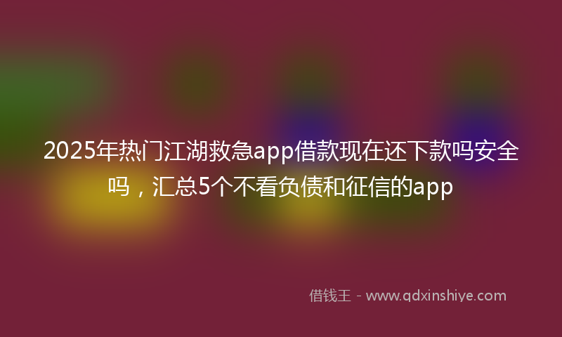 2025年热门江湖救急app借款现在还下款吗安全吗，汇总5个不看负债和征信的app