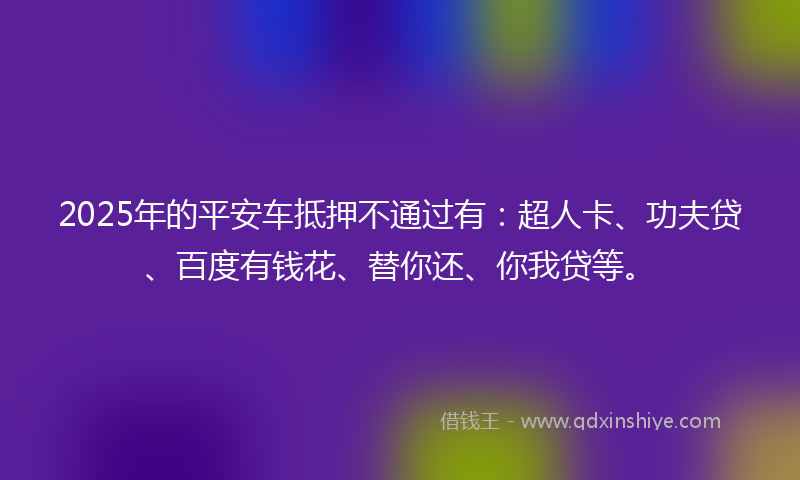 2025年的平安车抵押不通过有：超人卡、功夫贷、百度有钱花、替你还、你我贷等。