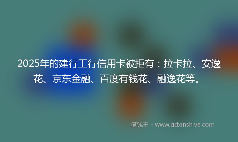 2025年的建行工行信用卡被拒有：拉卡拉、安逸花、京东金融、百度有钱花、融逸花等。