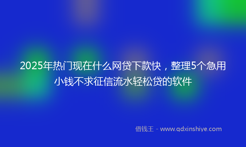 2025年热门现在什么网贷下款快，整理5个急用小钱不求征信流水轻松贷的软件