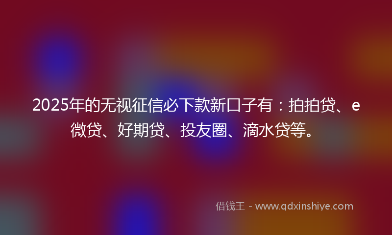 2025年的无视征信必下款新口子有：拍拍贷、e微贷、好期贷、投友圈、滴水贷等。