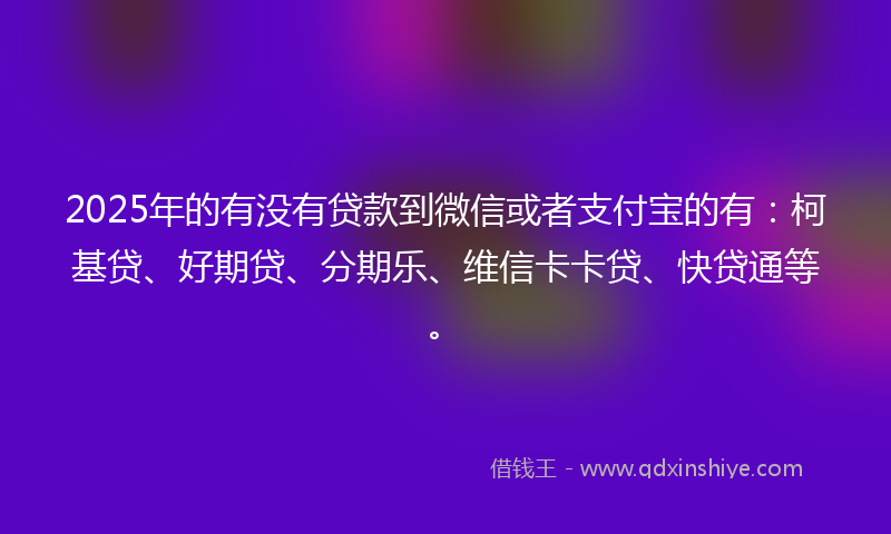 2025年的有没有贷款到微信或者支付宝的有：柯基贷、好期贷、分期乐、维信卡卡贷、快贷通等。