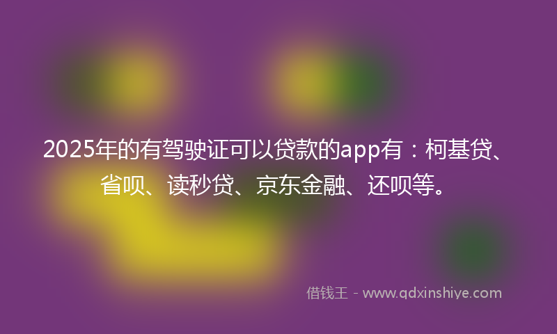 2025年的有驾驶证可以贷款的app有：柯基贷、省呗、读秒贷、京东金融、还呗等。