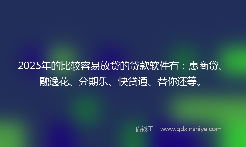 2025年的比较容易放贷的贷款软件有：惠商贷、融逸花、分期乐、快贷通、替你还等。