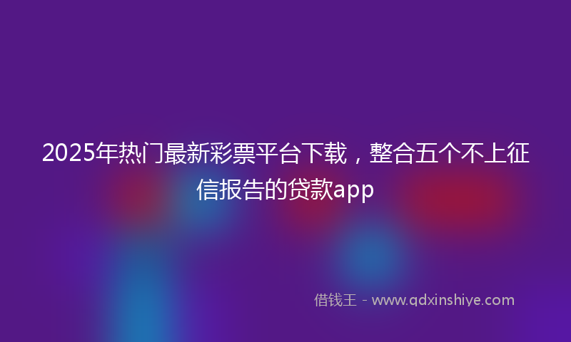 2025年热门最新彩票平台下载，整合五个不上征信报告的贷款app