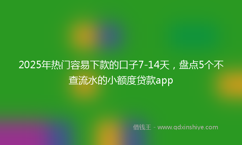 2025年热门容易下款的口子7-14天，盘点5个不查流水的小额度贷款app