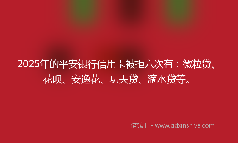 2025年的平安银行信用卡被拒六次有：微粒贷、花呗、安逸花、功夫贷、滴水贷等。
