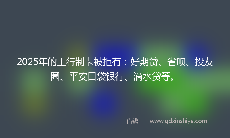 2025年的工行制卡被拒有：好期贷、省呗、投友圈、平安口袋银行、滴水贷等。