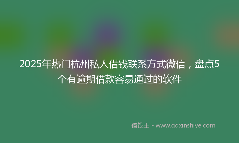 2025年热门杭州私人借钱联系方式微信，盘点5个有逾期借款容易通过的软件