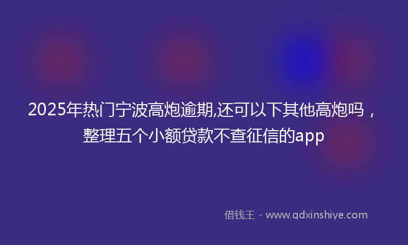 2025年热门宁波高炮逾期,还可以下其他高炮吗，整理五个小额贷款不查征信的app