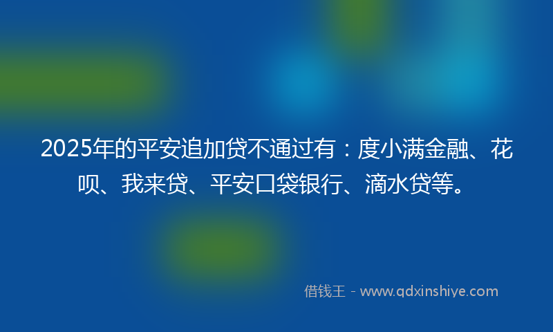 2025年的平安追加贷不通过有：度小满金融、花呗、我来贷、平安口袋银行、滴水贷等。