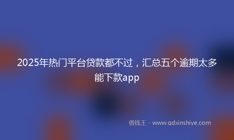 2025年热门平台贷款都不过，汇总五个逾期太多能下款app