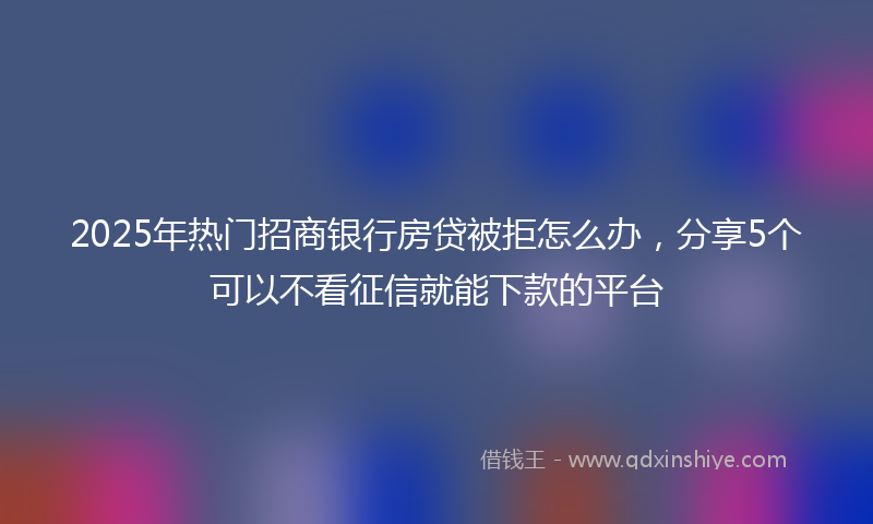 2025年热门招商银行房贷被拒怎么办，分享5个可以不看征信就能下款的平台