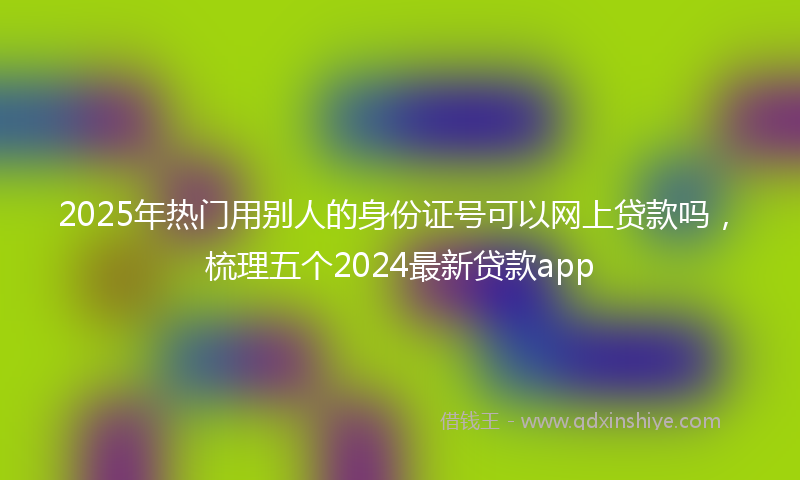 2025年热门用别人的身份证号可以网上贷款吗，梳理五个2024最新贷款app