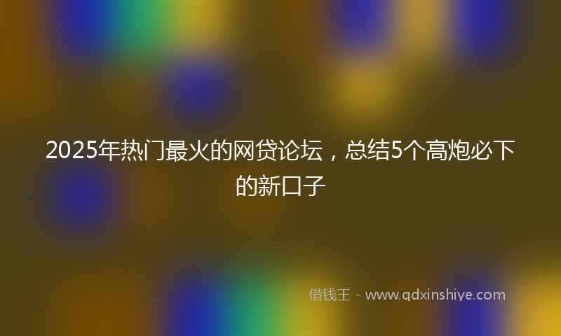 2025年热门最火的网贷论坛，总结5个高炮必下的新口子
