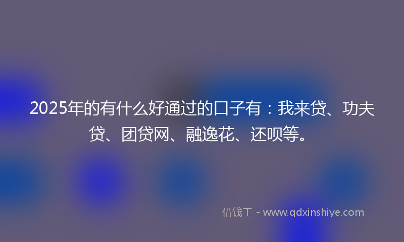 2025年的有什么好通过的口子有：我来贷、功夫贷、团贷网、融逸花、还呗等。