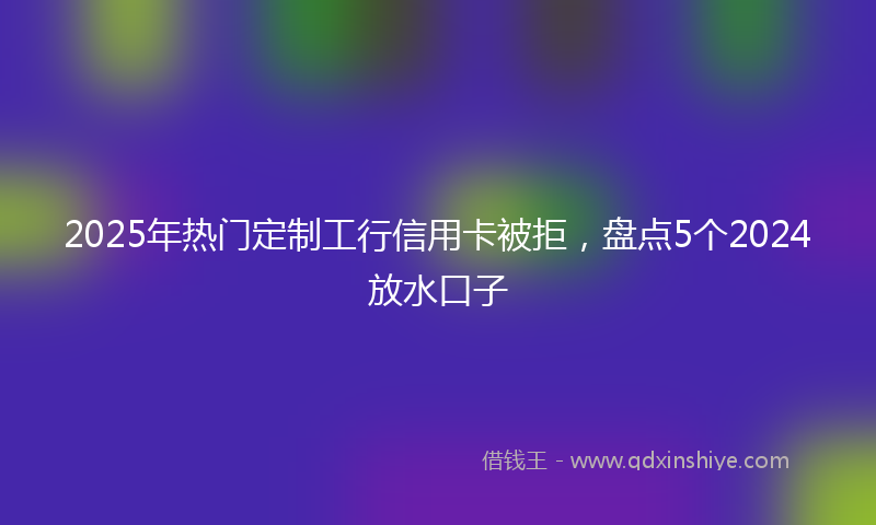 2025年热门定制工行信用卡被拒，盘点5个2024放水口子