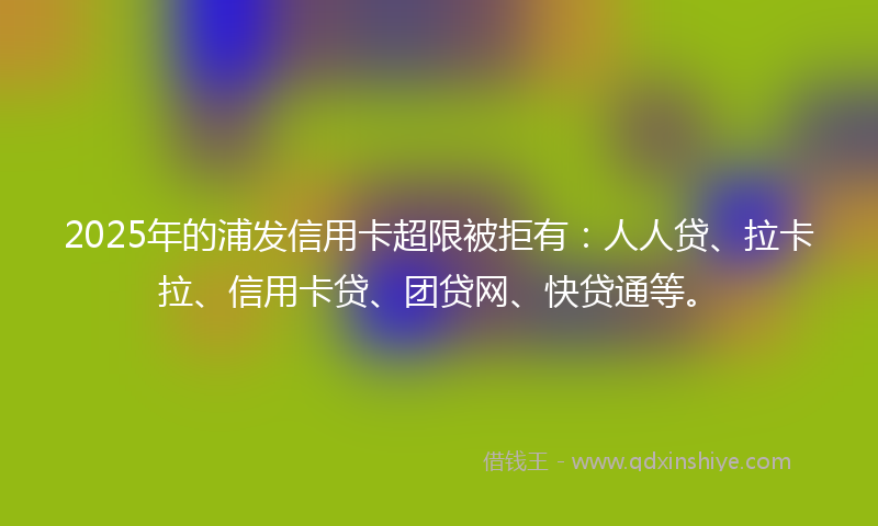 2025年的浦发信用卡超限被拒有：人人贷、拉卡拉、信用卡贷、团贷网、快贷通等。
