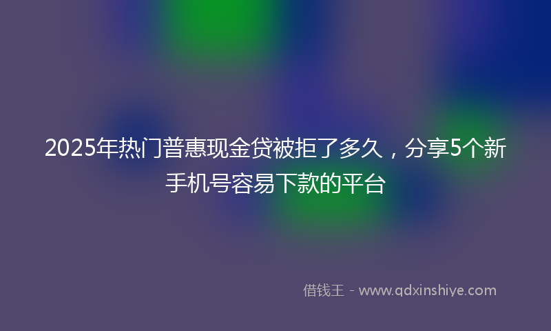 2025年热门普惠现金贷被拒了多久，分享5个新手机号容易下款的平台