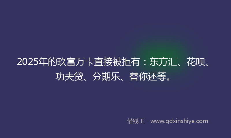 2025年的玖富万卡直接被拒有：东方汇、花呗、功夫贷、分期乐、替你还等。