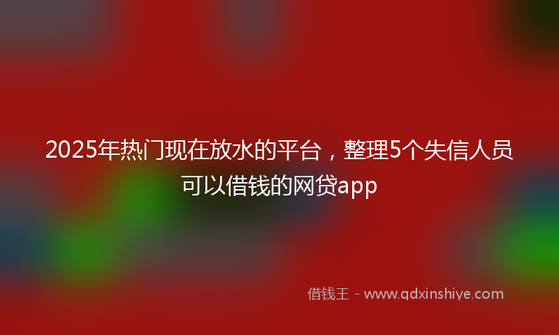 2025年热门现在放水的平台，整理5个失信人员可以借钱的网贷app