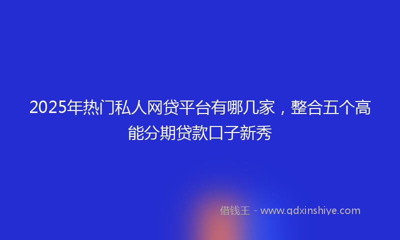 2025年热门私人网贷平台有哪几家，整合五个高能分期贷款口子新秀