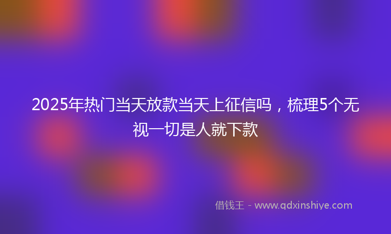 2025年热门当天放款当天上征信吗，梳理5个无视一切是人就下款