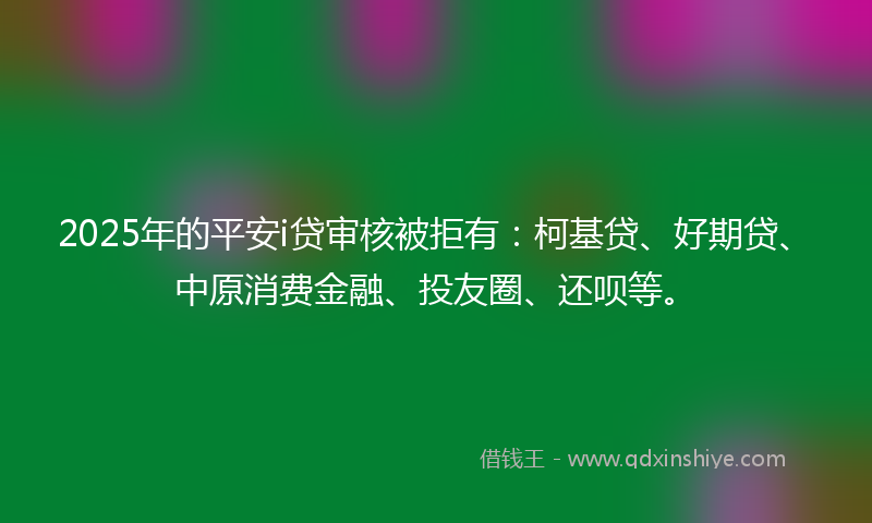 2025年的平安i贷审核被拒有：柯基贷、好期贷、中原消费金融、投友圈、还呗等。