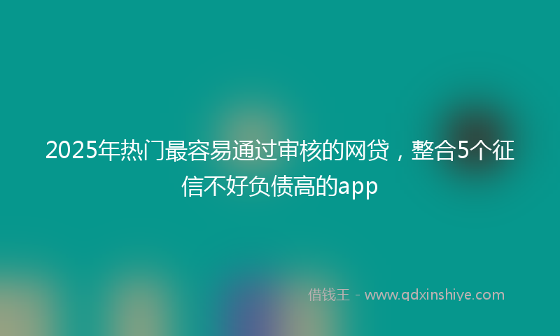 2025年热门最容易通过审核的网贷，整合5个征信不好负债高的app
