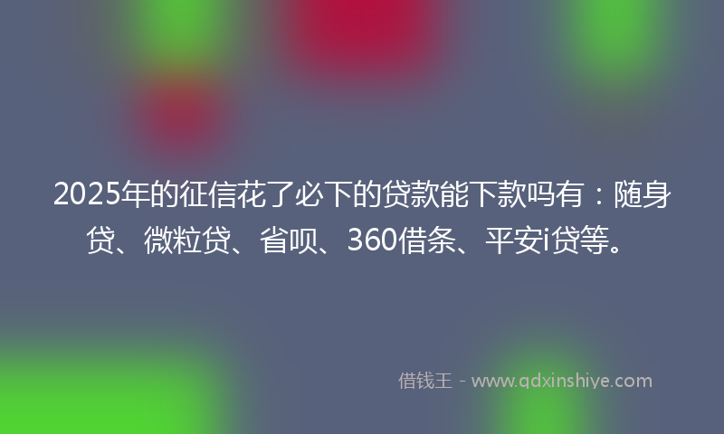 2025年的征信花了必下的贷款能下款吗有：随身贷、微粒贷、省呗、360借条、平安i贷等。