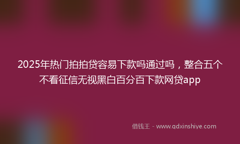 2025年热门拍拍贷容易下款吗通过吗，整合五个不看征信无视黑白百分百下款网贷app