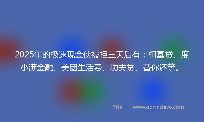 2025年的极速现金侠被拒三天后有：柯基贷、度小满金融、美团生活费、功夫贷、替你还等。