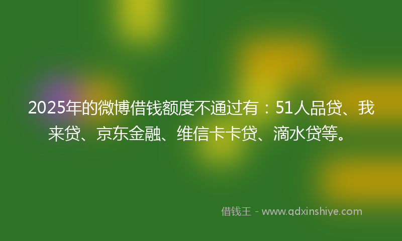 2025年的微博借钱额度不通过有：51人品贷、我来贷、京东金融、维信卡卡贷、滴水贷等。