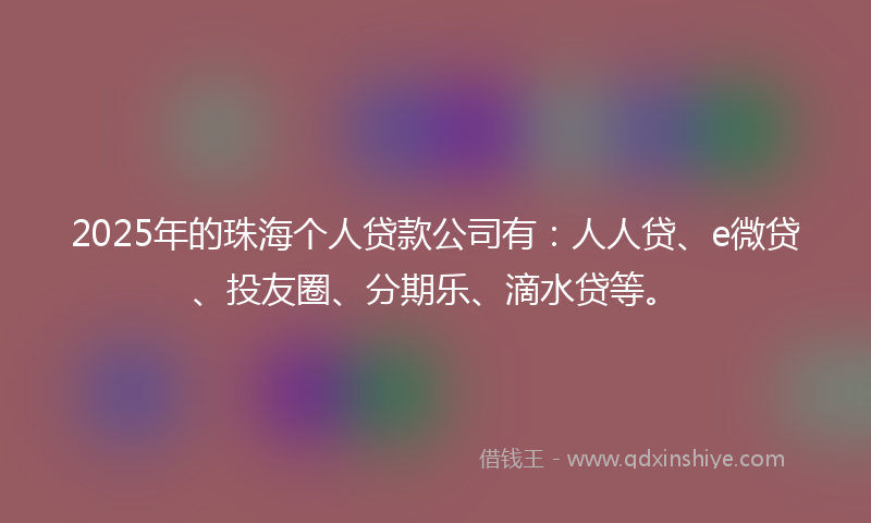 2025年的珠海个人贷款公司有：人人贷、e微贷、投友圈、分期乐、滴水贷等。