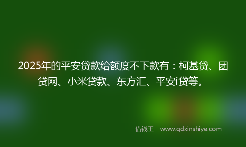 2025年的平安贷款给额度不下款有：柯基贷、团贷网、小米贷款、东方汇、平安i贷等。