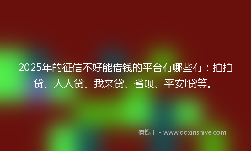 2025年的征信不好能借钱的平台有哪些有：拍拍贷、人人贷、我来贷、省呗、平安i贷等。