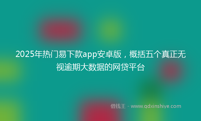 2025年热门易下款app安卓版，概括五个真正无视逾期大数据的网贷平台